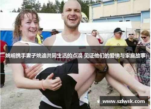 姚明携手妻子姚迪共同生活的点滴 见证他们的爱情与家庭故事